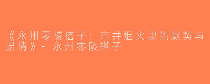 《永州零陵搭子：市井烟火里的默契与温情》-永州零陵搭子