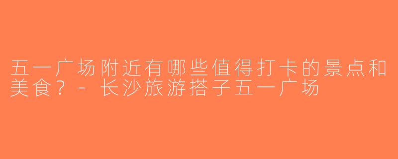 五一广场附近有哪些值得打卡的景点和美食？-长沙旅游搭子五一广场