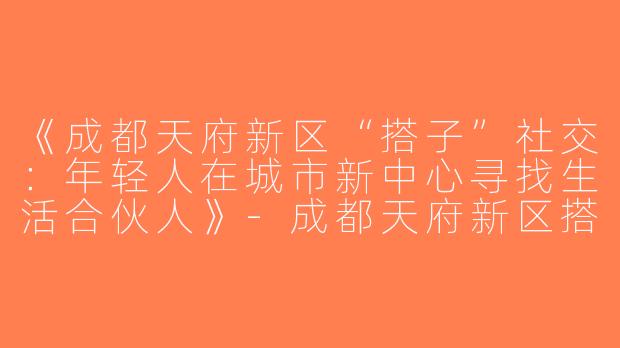 《成都天府新区“搭子”社交：年轻人在城市新中心寻找生活合伙人》-成都天府新区搭子