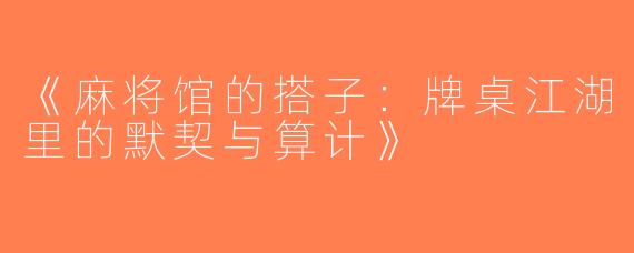 《麻将馆的搭子：牌桌江湖里的默契与算计》