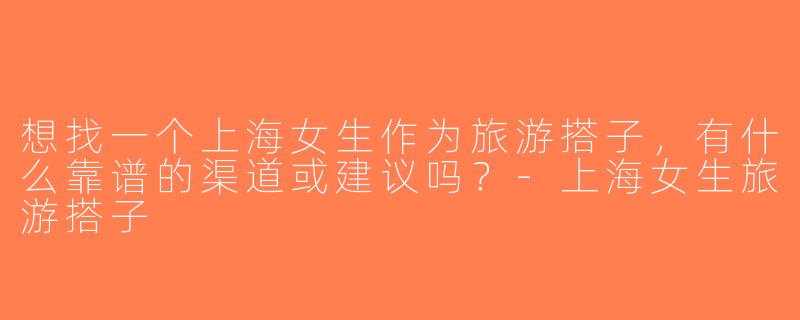 想找一个上海女生作为旅游搭子，有什么靠谱的渠道或建议吗？-上海女生旅游搭子