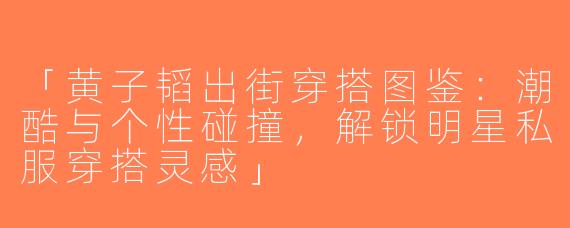 「黄子韬出街穿搭图鉴：潮酷与个性碰撞，解锁明星私服穿搭灵感」