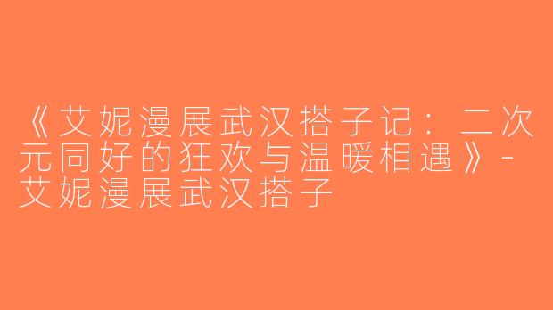 《艾妮漫展武汉搭子记：二次元同好的狂欢与温暖相遇》-艾妮漫展武汉搭子