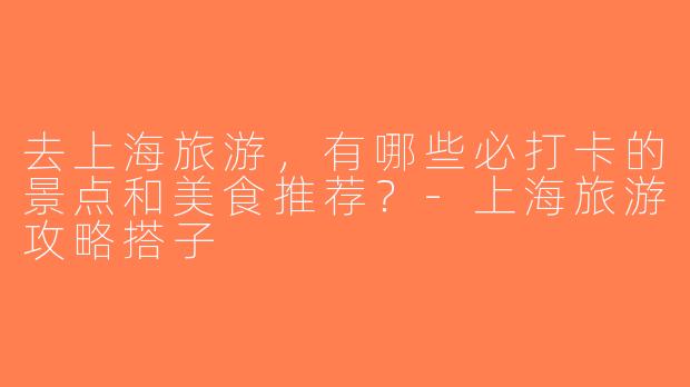 去上海旅游，有哪些必打卡的景点和美食推荐？-上海旅游攻略搭子