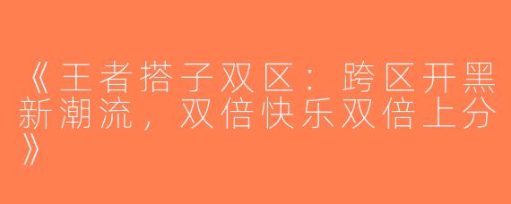 《王者搭子双区：跨区开黑新潮流，双倍快乐双倍上分》