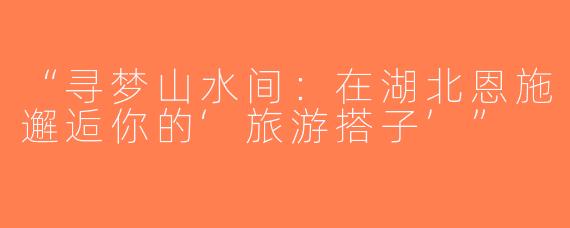 “寻梦山水间：在湖北恩施邂逅你的‘旅游搭子’”
