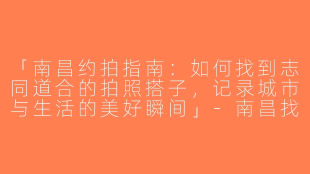 「南昌约拍指南：如何找到志同道合的拍照搭子，记录城市与生活的美好瞬间」-南昌找拍照搭子