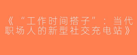 《“工作时间搭子”：当代职场人的新型社交充电站》