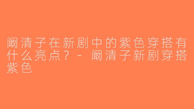 阚清子在新剧中的紫色穿搭有什么亮点？-阚清子新剧穿搭紫色