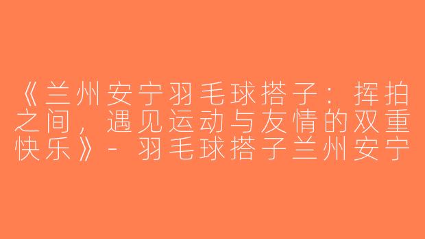 《兰州安宁羽毛球搭子：挥拍之间，遇见运动与友情的双重快乐》-羽毛球搭子兰州安宁
