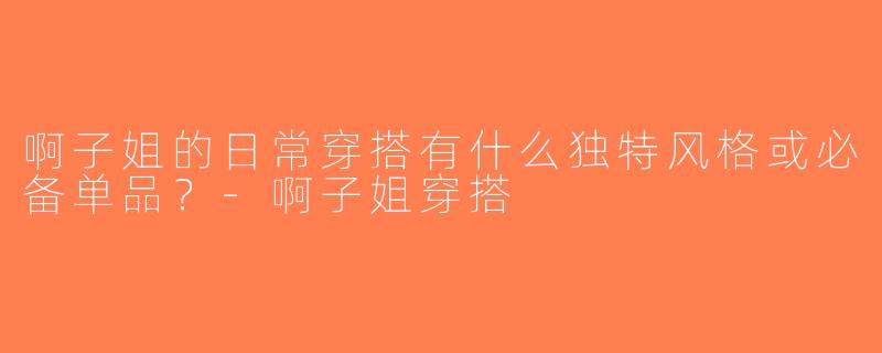 啊子姐的日常穿搭有什么独特风格或必备单品？-啊子姐穿搭