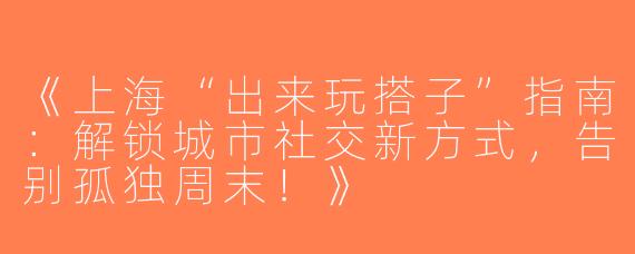《上海“出来玩搭子”指南：解锁城市社交新方式，告别孤独周末！》