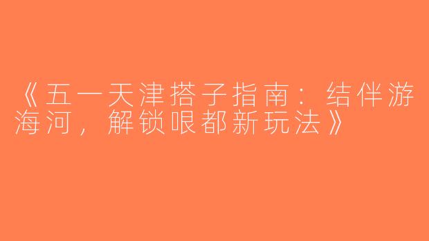《五一天津搭子指南：结伴游海河，解锁哏都新玩法》