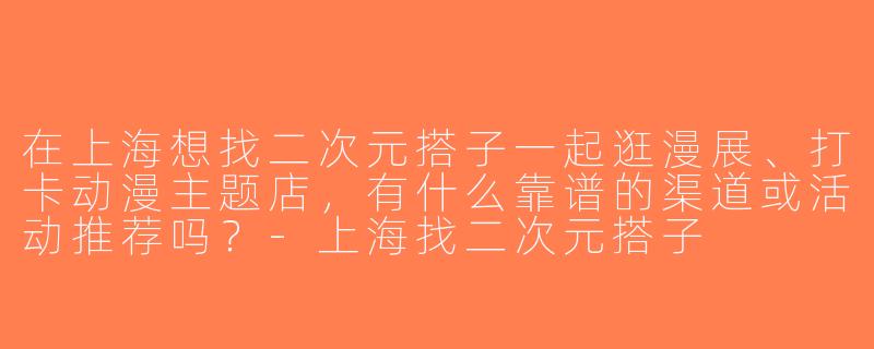 在上海想找二次元搭子一起逛漫展、打卡动漫主题店，有什么靠谱的渠道或活动推荐吗？-上海找二次元搭子