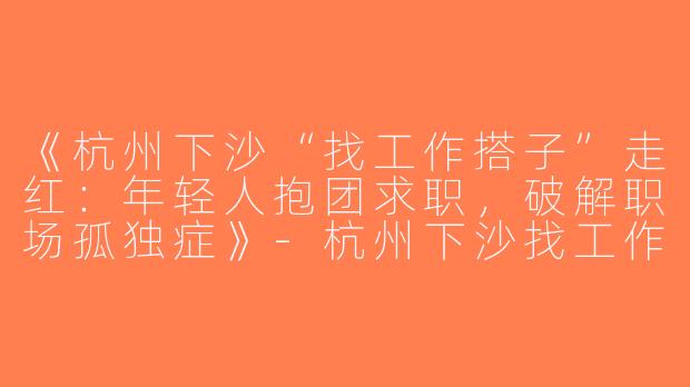 《杭州下沙“找工作搭子”走红：年轻人抱团求职，破解职场孤独症》-杭州下沙找工作搭子