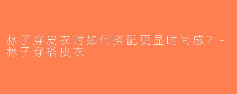沝子穿皮衣时如何搭配更显时尚感？-沝子穿搭皮衣