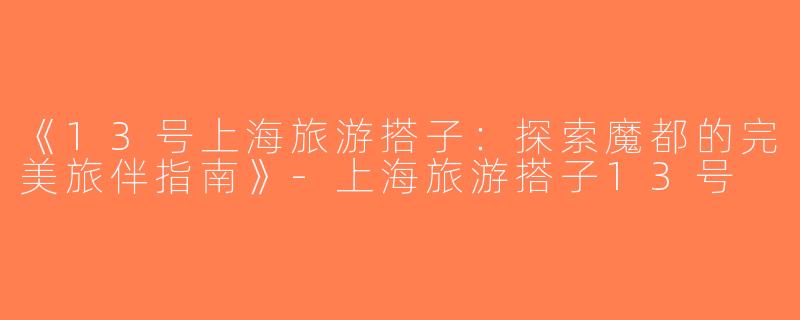 《13号上海旅游搭子：探索魔都的完美旅伴指南》-上海旅游搭子13号
