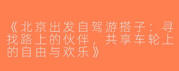 《北京出发自驾游搭子：寻找路上的伙伴，共享车轮上的自由与欢乐》