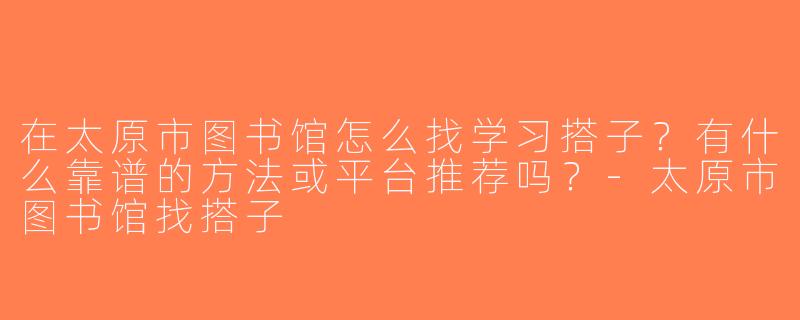 在太原市图书馆怎么找学习搭子？有什么靠谱的方法或平台推荐吗？-太原市图书馆找搭子
