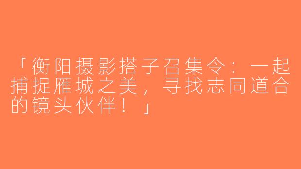 「衡阳摄影搭子召集令：一起捕捉雁城之美，寻找志同道合的镜头伙伴！」