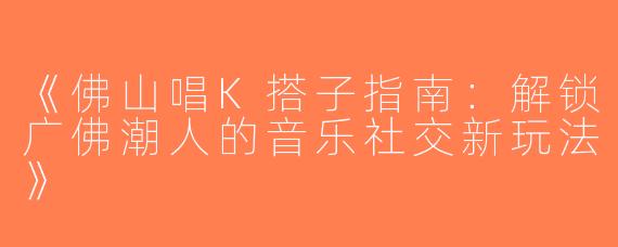 《佛山唱K搭子指南：解锁广佛潮人的音乐社交新玩法》