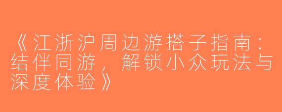《江浙沪周边游搭子指南：结伴同游，解锁小众玩法与深度体验》