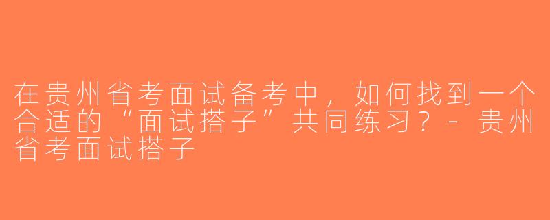 在贵州省考面试备考中，如何找到一个合适的“面试搭子”共同练习？-贵州省考面试搭子