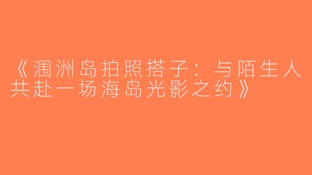 《涠洲岛拍照搭子：与陌生人共赴一场海岛光影之约》
