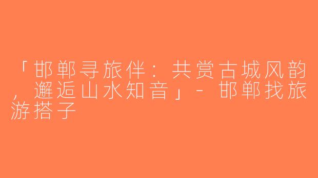 「邯郸寻旅伴：共赏古城风韵，邂逅山水知音」-邯郸找旅游搭子