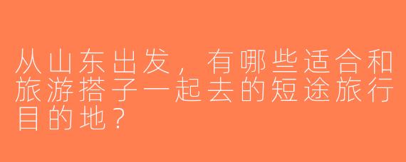 从山东出发，有哪些适合和旅游搭子一起去的短途旅行目的地？