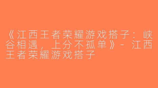 《江西王者荣耀游戏搭子：峡谷相遇，上分不孤单》-江西王者荣耀游戏搭子