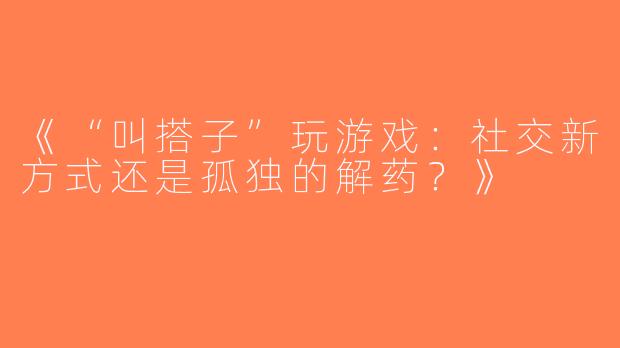 《“叫搭子”玩游戏：社交新方式还是孤独的解药？》