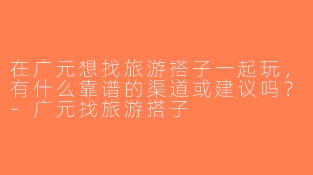 在广元想找旅游搭子一起玩，有什么靠谱的渠道或建议吗？-广元找旅游搭子