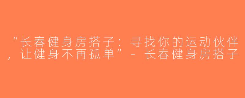“长春健身房搭子：寻找你的运动伙伴，让健身不再孤单”-长春健身房搭子