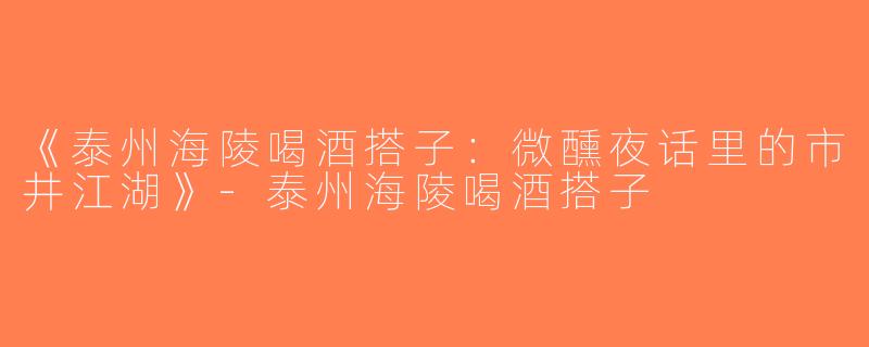 《泰州海陵喝酒搭子：微醺夜话里的市井江湖》-泰州海陵喝酒搭子