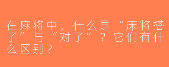 在麻将中，什么是“床将搭子”与“对子”？它们有什么区别？