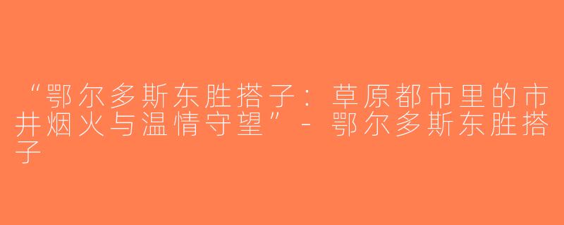“鄂尔多斯东胜搭子：草原都市里的市井烟火与温情守望”-鄂尔多斯东胜搭子