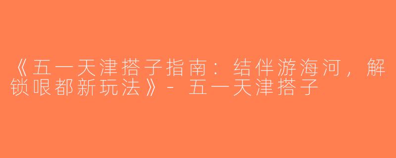 《五一天津搭子指南：结伴游海河，解锁哏都新玩法》-五一天津搭子