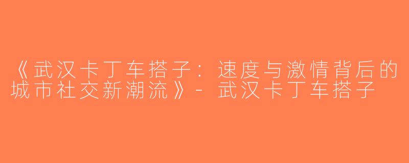 《武汉卡丁车搭子：速度与激情背后的城市社交新潮流》-武汉卡丁车搭子