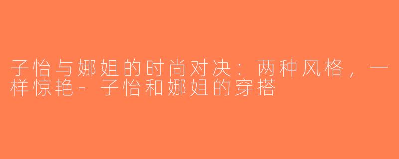 子怡与娜姐的时尚对决：两种风格，一样惊艳-子怡和娜姐的穿搭