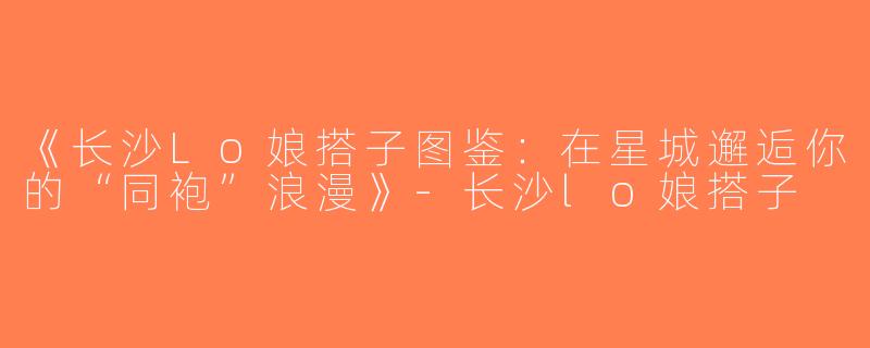 《长沙Lo娘搭子图鉴：在星城邂逅你的“同袍”浪漫》-长沙lo娘搭子
