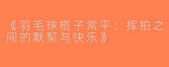 《羽毛球搭子常平：挥拍之间的默契与快乐》