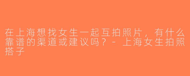 在上海想找女生一起互拍照片，有什么靠谱的渠道或建议吗？-上海女生拍照搭子