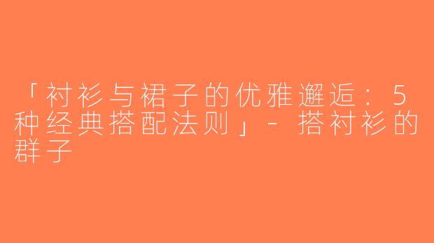 「衬衫与裙子的优雅邂逅：5种经典搭配法则」-搭衬衫的群子