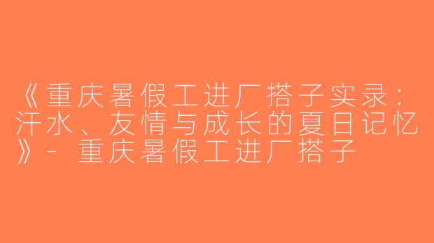 《重庆暑假工进厂搭子实录：汗水、友情与成长的夏日记忆》-重庆暑假工进厂搭子