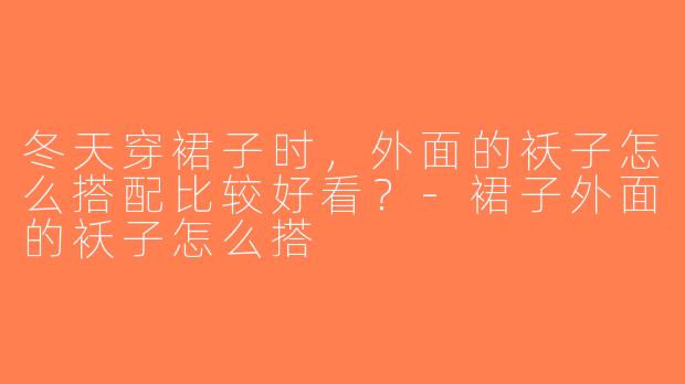 冬天穿裙子时，外面的袄子怎么搭配比较好看？-裙子外面的袄子怎么搭