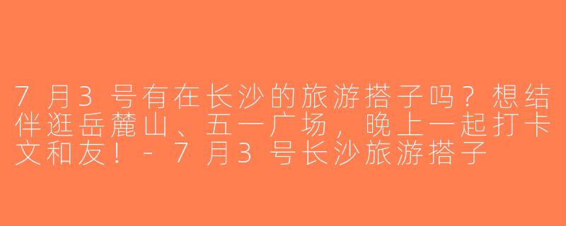 7月3号有在长沙的旅游搭子吗？想结伴逛岳麓山、五一广场，晚上一起打卡文和友！-7月3号长沙旅游搭子