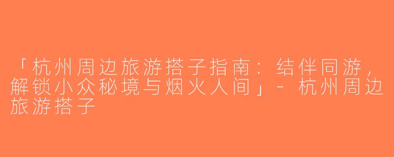 「杭州周边旅游搭子指南：结伴同游，解锁小众秘境与烟火人间」-杭州周边旅游搭子
