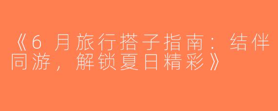 《6月旅行搭子指南：结伴同游，解锁夏日精彩》