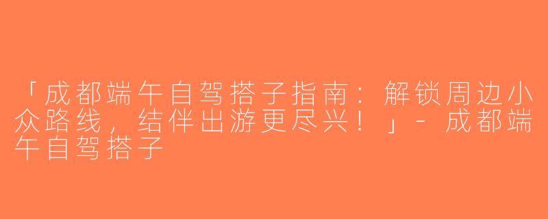 「成都端午自驾搭子指南：解锁周边小众路线，结伴出游更尽兴！」-成都端午自驾搭子